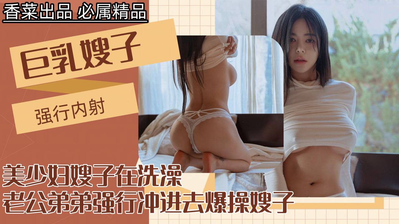 【我的巨乳嫂子】美少妇嫂子在洗澡，老公弟弟强行冲进去爆操嫂子！